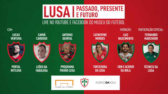 LUSA: PASSADO, PRESENTE E FUTURO. 23/1 SÁBADO, 19H. FACEBOOK E YOUTUBE DO MUSEU DO FUTEBOL COM: Lucas Ventura – Portal NetLusa, Caynã Cardoso – Leões da Fabulosa, Antonio Quintal - Programa Paixão Lusa da Rádio TRIANON SP, Catheryne Mendes – torcedora da Lusa. Mediação de Luiz Nascimento – CBN e Acervo da Bola. Participação especial: Fernando Marchiori, técnico da Lusa